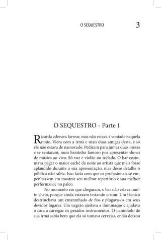 O SEQUESTRO 3
O SEQUESTRO - Parte 1
Ricarda adorava farrear, mas não estava à vontade naquela
noite. Viera com a irmã e mais duas amigas desta, e só
ela não estava de namorado. Pediram para juntar duas mesas
e se sentaram, num barzinho famoso por apresentar shows
de música ao vivo. Só voz e violão ou teclado. O bar costu-
mava pagar o maior cachê da noite ao artista que mais fosse
aplaudido durante a sua apresentação, mas desse detalhe o
público não sabia. Isso fazia com que os profissionais se em-
penhassem em mostrar seu melhor repertório e sua melhor
performance no palco.
No momento em que chegaram, o bar não estava mui-
to cheio, porque ainda estavam testando o som. Um técnico
destrinchava um emaranhado de fios e plugava-os em seus
devidos lugares. Um negrão ajeitava a iluminação e ajudava
o cara a carregar os pesados instrumentos. O namorado de
sua irmã sabia bem que ela só tomava cervejas, então deixou
 
