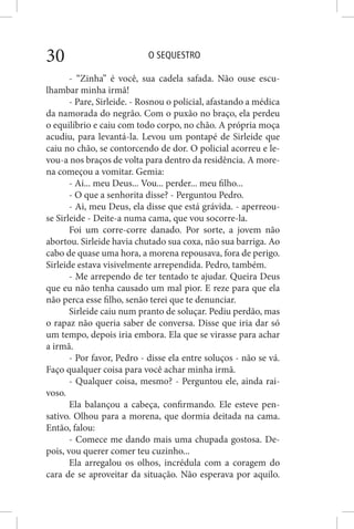 O SEQUESTRO30
- “Zinha” é você, sua cadela safada. Não ouse escu-
lhambar minha irmã!
- Pare, Sirleide. - Rosnou o policial, afastando a médica
da namorada do negrão. Com o puxão no braço, ela perdeu
o equilíbrio e caiu com todo corpo, no chão. A própria moça
acudiu, para levantá-la. Levou um pontapé de Sirleide que
caiu no chão, se contorcendo de dor. O policial acorreu e le-
vou-a nos braços de volta para dentro da residência. A more-
na começou a vomitar. Gemia:
- Ai... meu Deus... Vou... perder... meu filho...
- O que a senhorita disse? - Perguntou Pedro.
- Ai, meu Deus, ela disse que está grávida. - aperreou-
se Sirleide - Deite-a numa cama, que vou socorre-la.
Foi um corre-corre danado. Por sorte, a jovem não
abortou. Sirleide havia chutado sua coxa, não sua barriga. Ao
cabo de quase uma hora, a morena repousava, fora de perigo.
Sirleide estava visivelmente arrependida. Pedro, também.
- Me arrependo de ter tentado te ajudar. Queira Deus
que eu não tenha causado um mal pior. E reze para que ela
não perca esse filho, senão terei que te denunciar.
Sirleide caiu num pranto de soluçar. Pediu perdão, mas
o rapaz não queria saber de conversa. Disse que iria dar só
um tempo, depois iria embora. Ela que se virasse para achar
a irmã.
- Por favor, Pedro - disse ela entre soluços - não se vá.
Faço qualquer coisa para você achar minha irmã.
- Qualquer coisa, mesmo? - Perguntou ele, ainda rai-
voso.
Ela balançou a cabeça, confirmando. Ele esteve pen-
sativo. Olhou para a morena, que dormia deitada na cama.
Então, falou:
- Comece me dando mais uma chupada gostosa. De-
pois, vou querer comer teu cuzinho...
Ela arregalou os olhos, incrédula com a coragem do
cara de se aproveitar da situação. Não esperava por aquilo.
 