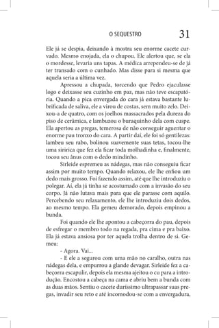 O SEQUESTRO 31
Ele já se despia, deixando à mostra seu enorme cacete cur-
vado. Mesmo enojada, ela o chupou. Ele alertou que, se ela
o mordesse, levaria uns tapas. A médica arrependeu-se de já
ter transado com o cunhado. Mas disse para si mesma que
aquela seria a última vez.
Apressou a chupada, torcendo que Pedro ejaculasse
logo e deixasse seu cuzinho em paz, mas não teve escapató-
ria. Quando a pica envergada do cara já estava bastante lu-
brificada de saliva, ele a virou de costas, sem muito zelo. Dei-
xou-a de quatro, com os joelhos massacrados pela dureza do
piso de cerâmica, e lambuzou o buraquinho dela com cuspe.
Ela apertou as pregas, temerosa de não conseguir aguentar o
enorme pau tronxo do cara. A partir daí, ele foi só gentilezas:
lambeu seu rabo, bolinou suavemente suas tetas, tocou-lhe
uma siririca que fez ela ficar toda molhadinha e, finalmente,
tocou seu ânus com o dedo mindinho.
Sirleide espremeu as nádegas, mas não conseguiu ficar
assim por muito tempo. Quando relaxou, ele lhe enfiou um
dedo mais grosso. Foi fazendo assim, até que lhe introduziu o
polegar. Aí, ela já tinha se acostumado com a invasão do seu
corpo. Já não lutava mais para que ele parasse com aquilo.
Percebendo seu relaxamento, ele lhe introduziu dois dedos,
ao mesmo tempo. Ela gemeu demorado, depois empinou a
bunda.
Foi quando ele lhe apontou a cabeçorra do pau, depois
de esfregar o membro todo na regada, pra cima e pra baixo.
Ela já estava ansiosa por ter aquela trolha dentro de si. Ge-
meu:
- Agora. Vai...
- E ele a segurou com uma mão no caralho, outra nas
nádegas dela, e empurrou a glande devagar. Sirleide fez a ca-
beçorra escapulir, depois ela mesma ajeitou o cu para a intro-
dução. Encostou a cabeça na cama e abriu bem a bunda com
as duas mãos. Sentiu o cacete duríssimo ultrapassar suas pre-
gas, invadir seu reto e até incomodou-se com a envergadura,
 