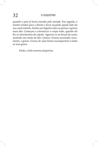 O SEQUESTRO32
quando a peia já havia entrado pela metade. Em seguida, o
mastro tendeu para a direita e ficou roçando aquele lado do
seu canal estreito. Sentiu um fogaréu entre as pernas e gemeu
mais alto. Começou a estremecer o corpo todo, quando ele
fez os movimentos de cópula. Agarrou-se ao lençol da cama,
sentindo um misto de dor e prazer. Gemeu arrastado, nova-
mente, e gozou. Gozou de uma forma incomparável a todos
os seus gozos.
Então, a bela morena despertou.
 
