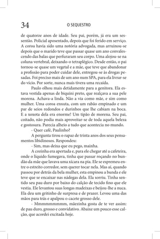 O SEQUESTRO34
de quatorze anos de idade. Seu pai, porém, já era um ses-
sentão. Policial aposentado, depois que foi ferido em serviço.
A coroa havia sido uma notória advogada, mas arruinou-se
depois que o marido teve que passar quase um ano convales-
cendo das balas que perfuraram seu corpo. Uma alojou-se na
coluna vertebral, deixando-o tetraplégico. Desde então, o pai
tornou-se quase um vegetal e a mãe, que teve que abandonar
a profissão para poder cuidar dele, entregou-se às drogas pe-
sadas. Foi preciso mais de um ano num SPA, para ela livrar-se
do vício. Por sorte, nunca mais tivera uma recaída.
Paulo olhou mais detidamente para a genitora. Ela es-
tava vestida apenas de biquíni preto, que realçava a sua pele
morena. Achava-a linda. Não a via como mãe, e sim como
mulher. Uma coroa enxuta, com um rabão empinado e um
par de seios redondos e durinhos que lhe cabiam na boca.
E a xoxota dela era enorme! Um tipão de morena. Seu pai,
coitado, não podia mais aproveitar-se de toda aquela beleza
e gostosura. Parecia alheio a tudo que acontecia no mundo.
- Quer café, Paulinho?
A pergunta tirou o rapaz de trinta anos dos seus pensa-
mentos libidinosos. Respondeu:
- Sim, mas deixa que eu pego, mainha.
A cozinha era apertada e, para ele chegar até a cafeteira,
onde o líquido fumegava, tinha que passar roçando no bun-
dão da mãe que lavava uma xícara na pia. Ele se espremeu en-
tre o estreito corredor, sem querer tocar nela. Mas aí, quando
passou por detrás da bela mulher, esta empinou a bunda e ele
teve que se encaixar nas nádegas dela. Ela sorriu. Tinha sen-
tido seu pau duro por baixo do calção de tecido fino que ele
vestia. Ele levantou suas longas madeixas e beijou-lhe a nuca.
Ela deu um gritinho de surpresa e de prazer. Levou uma das
mãos para trás e apalpou o cacete grosso dele.
- Mmmmmmmmm, mãezinha gosta de te ver assim:
de pau duro, grosso e convidativo. Abaixe um pouco esse cal-
ção, que acordei excitada hoje.
 