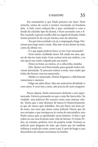 O SEQUESTRO 35
Era exatamente o que Paulo pensava em fazer. Num
instante, estava de cacete à mostra, encostado na bundona
dela. A bela coroa enlaçou-lhe o pau, enrolando-o com o
fundo da calcinha tipo fio dental, e ficou sarrando com o fi-
lho, roçando o grosso caralho dele na regada da bunda. Paulo
tentou penetrá-la ali, em pé mesmo, mas ela advertiu:
- Teu pai está acordado e já, já, a empregada chega. Dei-
xemos para logo mais à noite. Mas não vá me deixar na mão,
como da última vez.
- E o que papai poderia fazer, se nos visse transando?
- Seria muita crueldade nossa. Ele ainda me ama, ape-
sar de não ter mais tesão. Com certeza teria um enfarte, e eu
não quero me sentir culpada pela sua morte.
- Deixe eu botar, ao menos, só a cabecinha, mainha.
- Não. Quero você bem tarado, para quando todos esti-
verem dormindo. Te procurei ontem à noite, mas soube que
tinha ido farrear com tua namorada...
- Minha ex namorada. Ontem brigamos e dificilmente
reataremos o namoro.
- Folgo em saber disso. Não me sentia bem dividindo-o
com outra. E você tem a mim, não precisa de mais ninguém.
Pouco depois, Paulo estacionava defronte a um super-
mercado. Estivera pensando no que a mãe lhe havia dito. Na
verdade, suas palavras lhe soaram como uma ameaça vela-
da. Temia que a mãe deixasse de banca-lo financeiramente,
já que ele nunca quis trabalhar. Seu pai fizera um bom pé-
de-meia, nos anos que atuou como policial. Dizem que ele
era corrupto, e que enriqueceu às custas do narcotráfico, mas
Paulo nunca quis se aprofundar nessa história. O fato é que
todos na sua casa levavam uma vida de fartura. O irmão Pe-
dro, no entanto, preferiu viver da própria renda. Formou-se
policial, para desgosto da mãe, que temia que ele também
trilhasse a senda do crime, como o pai. E nem de longe o cara
desconfiava da relação incestuosa na família.
 