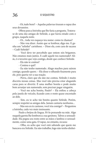 O SEQUESTRO36
- Oi, tudo bem? – Aquelas palavras tiraram o rapaz dos
seus devaneios.
Olhou para a loirinha que lhe fazia a pergunta. Tratava-
se de uma das amigas de Sirleide, a que havia estado com o
grupo, naquela noite.
- Oi... toda vez esqueço teu nome: como te chamas?
- Não vou dizer. Assim que se lembrar, diga-me. E ga-
nha um “selinho” carinhoso. – Disse ela, com cara de sacana
– Cadê Sirleide?
- Você deve ter percebido que ontem nós brigamos.
Não estamos mais juntos. E cadê aquele teu namorado? Ali-
ás, é o terceiro que vejo contigo, desde que conheci Sirleide.
- Ela não te contou?
- Contou o quê?
- Eu não tenho namorado. Alugo machos para saírem
comigo, quando quero. – Ela disse-o olhando fixamente para
ele, pois queria ver a sua reação.
- Porra, claro que ela não me contou. Sirleide é muito
discreta nessas coisas. Mas você não precisa estar alugando
caras para se divertir. É uma mulher bonita e pode muito
bem arranjar um namorado, sem precisar pagar ninguém.
- Você me acha bonita, Paulo? – Ela enfiou a cabeça
pela janela do veículo, ficando com o rosto quase encostado
ao dele.
- Sim, eu te acho tão bonita quanto Sirleide. Porém,
sempre respeitei as amigas dela. Jamais cantaria nenhuma...
- Mas seu eu te cantasse, você iria comigo? – Perguntou
a loirinha, cada vez mais insinuante.
Paulo a beijou de língua. Fê-lo pensando na mãe. Algo
naquela garota lhe lembrava a sua genitora. Talvez a sensuali-
dade. Ela pegou seu rosto entre as mãos e lambeu-o sensual-
mente, como uma gata. O rapaz, no entanto, recuou:
- Olha, eu acho que você está sabendo que quem me
bancava era Sirleide. Eu não trabalho, logo não tenho dinhei-
 