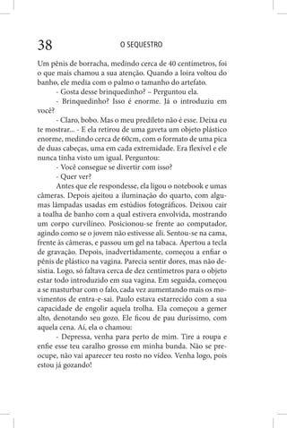 O SEQUESTRO38
Um pênis de borracha, medindo cerca de 40 centímetros, foi
o que mais chamou a sua atenção. Quando a loira voltou do
banho, ele media com o palmo o tamanho do artefato.
- Gosta desse brinquedinho? – Perguntou ela.
- Brinquedinho? Isso é enorme. Já o introduziu em
você?
- Claro, bobo. Mas o meu predileto não é esse. Deixa eu
te mostrar... - E ela retirou de uma gaveta um objeto plástico
enorme, medindo cerca de 60cm, com o formato de uma pica
de duas cabeças, uma em cada extremidade. Era flexível e ele
nunca tinha visto um igual. Perguntou:
- Você consegue se divertir com isso?
- Quer ver?
Antes que ele respondesse, ela ligou o notebook e umas
câmeras. Depois ajeitou a iluminação do quarto, com algu-
mas lâmpadas usadas em estúdios fotográficos. Deixou cair
a toalha de banho com a qual estivera envolvida, mostrando
um corpo curvilíneo. Posicionou-se frente ao computador,
agindo como se o jovem não estivesse ali. Sentou-se na cama,
frente às câmeras, e passou um gel na tabaca. Apertou a tecla
de gravação. Depois, inadvertidamente, começou a enfiar o
pênis de plástico na vagina. Parecia sentir dores, mas não de-
sistia. Logo, só faltava cerca de dez centímetros para o objeto
estar todo introduzido em sua vagina. Em seguida, começou
a se masturbar com o falo, cada vez aumentando mais os mo-
vimentos de entra-e-sai. Paulo estava estarrecido com a sua
capacidade de engolir aquela trolha. Ela começou a gemer
alto, denotando seu gozo. Ele ficou de pau duríssimo, com
aquela cena. Aí, ela o chamou:
- Depressa, venha para perto de mim. Tire a roupa e
enfie esse teu caralho grosso em minha bunda. Não se pre-
ocupe, não vai aparecer teu rosto no vídeo. Venha logo, pois
estou já gozando!
 