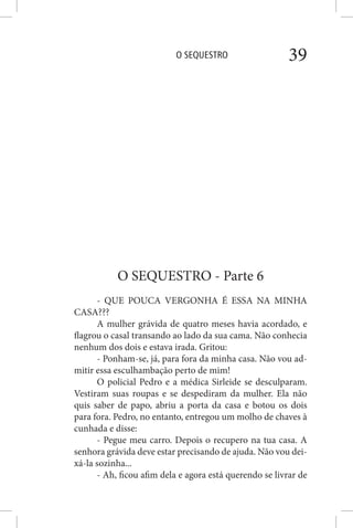 O SEQUESTRO 39
O SEQUESTRO - Parte 6
- QUE POUCA VERGONHA É ESSA NA MINHA
CASA???
A mulher grávida de quatro meses havia acordado, e
flagrou o casal transando ao lado da sua cama. Não conhecia
nenhum dos dois e estava irada. Gritou:
- Ponham-se, já, para fora da minha casa. Não vou ad-
mitir essa esculhambação perto de mim!
O policial Pedro e a médica Sirleide se desculparam.
Vestiram suas roupas e se despediram da mulher. Ela não
quis saber de papo, abriu a porta da casa e botou os dois
para fora. Pedro, no entanto, entregou um molho de chaves à
cunhada e disse:
- Pegue meu carro. Depois o recupero na tua casa. A
senhora grávida deve estar precisando de ajuda. Não vou dei-
xá-la sozinha...
- Ah, ficou afim dela e agora está querendo se livrar de
 