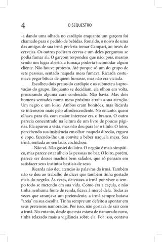 O SEQUESTRO4
-a dando uma olhada no cardápio enquanto um garçom foi
chamado para o pedido de bebidas. Ronaldo, o noivo de uma
das amigas de sua irmã preferia tomar Campari, ao invés de
cervejas. Os outros pediram cervas e um deles perguntou se
podia fumar ali. O garçom respondeu que não, pois, mesmo
sendo um lugar aberto, a fumaça poderia incomodar algum
cliente. Não houve protesto. Até porque só um do grupo de
sete pessoas, sentado naquela mesa fumava. Ricarda costu-
mava pegar bituca de quem fumasse, mas não era viciada.
Escolheu dois pratos do cardápio e os submeteu à apro-
vação do grupo. Enquanto se decidiam, ela olhou em volta,
procurando alguma cara conhecida. Não havia. Mas dois
homens sentados numa mesa próxima atraiu a sua atenção.
Um negro e um loiro. Ambos eram bonitões, mas Ricarda
se interessou mais pelo afrodescendente. No entanto, quem
olhava para ela com maior interesse era o branco. O outro
parecia concentrado na leitura de um livro de poucas pági-
nas. Ela apurou a vista, mas não deu para ler o título. O loiro,
percebendo sua insistência em olhar naquela direção, ergueu
o copo, fazendo-lhe um convite a beber naquela mesa. Sua
irmã, sentada ao seu lado, cochichou:
- Não vá. Não gostei do loiro. O negrão é mais simpáti-
co, mas parece estar alheio às pessoas no bar. O loiro, porém,
parece ser desses machos bem safados, que só pensam em
satisfazer seus instintos bestiais de sexo.
Ricarda não deu atenção às palavras da irmã. Também
não se deu ao trabalho de dizer que também tinha gostado
mais do negrão. Às vezes, detestava a irmã por viver o tem-
po todo se metendo em sua vida. Como era a caçula, e não
tinha nenhuma fonte de renda, ficava à mercê dela. Todas as
vezes que arranjava um pretendente, a irmã sempre botava
“areia” na sua escolha. Tinha sempre um defeito a apontar em
seus pretensos namorados. Por isso, não gostava de sair com
a irmã. No entanto, desde que esta estava de namorado novo,
tinha relaxado mais a vigilância sobre ela. Por isso, contava
 