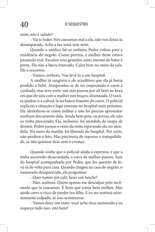 O SEQUESTRO40
mim, não é safado?
- Vai te foder. Nós causamos mal a ela, não vou deixá-la
desamparada. Ache a tua irmã sem mim.
Quando a médica foi-se embora, Pedro voltou para a
residência do negrão. Como previra, a mulher deste estava
passando mal. Escutou seus gemidos antes mesmo de bater à
porta. Ela não a havia trancado. Caíra bem no meio da sala.
Ele a socorreu:
- Vamos, senhora. Vou levá-la a um hospital.
A mulher já sangrava e ele acreditava que ela já havia
perdido o bebê. Arrependeu-se de ter emprestado o carro à
cunhada, mas teve sorte: um táxi passou por ali bem na hora
em que ele saiu com a mulher nos braços, desmaiada. O taxis-
ta ajudou-o a colocá-la no banco traseiro do carro. O policial
explicou a situação e logo estavam no hospital mais próximo.
Ele identificou-se como militar e não foi preciso apresentar
nenhum documento dela. Ainda bem pois, na pressa, ele não
os tinha procurado. Ela, inclusive, foi atendida de roupa de
dormir. Pedro passou o resto da noite esperando ela ser aten-
dida. No meio da manhã, foi liberada do hospital. Por sorte,
não perdera o feto. Mas precisaria de repouso e tranquilida-
de, se não quisesse ficar sem a criança.
Quando soube que o policial ainda a esperava, e que a
tinha socorrido desacordada, a raiva da mulher passou. Saiu
do hospital acompanhada por Pedro, que fez questão de le-
vá-la de volta para casa. Quando chegou na casa do negrão, o
namorado desaparecido, ela perguntou:
- Quer tomar um café, fazer um lanche?
- Não, senhora. Quero apenas me desculpar pelo incô-
modo que te causamos. É bom que esteja bem melhor. Mas
ainda corre o risco de perder teu filho. E eu me sentiria enor-
memente culpado, se isso acontecesse.
- Vamos fazer um trato: você acha meu namorado e eu
esqueço tudo isso, está bem?
 