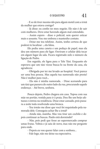 O SEQUESTRO 41
- E se ele tiver mesmo ido para algum motel com a irmã
da mulher que estava comigo?
- Já disse: eu confio no meu negrão. Ele não é de sair
com mulheres. Deve estar havendo algum mal-entendido.
- Assim espero - disse o policial, sem querer esticar
mais o assunto. Vou-me embora e mantenho contato.
- Deixe-me teu telefone. Assim, tenho certeza de que
poderei te localizar -, ela falou.
Ele pediu uma caneta e um pedaço de papel, mas ela
deu um número para ele ligar. Ouviram o celular dela tocar
em algum lugar da sala. Ficara registrado nele o número da
ligação de Pedro.
Em seguida, ele ligou para o Tele Táxi. Enquanto ele
esperava que um táxi viesse busca-lo na frente da casa, ela
agradeceu:
- Obrigada por ter me levado ao hospital. Você parece
ser uma boa pessoa. Mas aquela tua namorada não presta!
Não é mulher para você...
- Ela não é minha namorada. - Disse acenando para
um táxi que passava do outro lado da rua, procurando aquele
endereço. - Até breve, senhora.
Pouco depois, Pedro chegava em casa. Topou com sua
mãe no portão, vestida para ir à praia. Deu-lhe um beijo afe-
tuoso e entrou na residência. Disse estar cansado, pois passa-
ra a noite toda resolvendo uma bronca.
- Teu irmão me disse que você foi requisitado pela na-
morada dele. Conseguiu achar-lhe a irmã?
- Ainda não, mainha. Mas vou tirar um cochilo e de-
pois continuar as buscas. Paulo está dormindo?
- Não, pois pedi que fosse ao supermercado comprar
umas frutas. Voltou e já saiu de novo, mas não me pergunte
para onde.
- Depois eu vou querer falar com a senhora...
- Fale logo, não me deixe na expectativa.
 