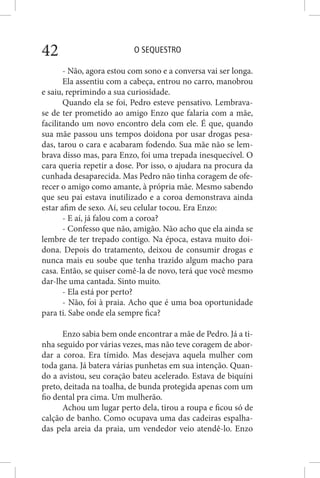 O SEQUESTRO42
- Não, agora estou com sono e a conversa vai ser longa.
Ela assentiu com a cabeça, entrou no carro, manobrou
e saiu, reprimindo a sua curiosidade.
Quando ela se foi, Pedro esteve pensativo. Lembrava-
se de ter prometido ao amigo Enzo que falaria com a mãe,
facilitando um novo encontro dela com ele. É que, quando
sua mãe passou uns tempos doidona por usar drogas pesa-
das, tarou o cara e acabaram fodendo. Sua mãe não se lem-
brava disso mas, para Enzo, foi uma trepada inesquecível. O
cara queria repetir a dose. Por isso, o ajudara na procura da
cunhada desaparecida. Mas Pedro não tinha coragem de ofe-
recer o amigo como amante, à própria mãe. Mesmo sabendo
que seu pai estava inutilizado e a coroa demonstrava ainda
estar afim de sexo. Aí, seu celular tocou. Era Enzo:
- E aí, já falou com a coroa?
- Confesso que não, amigão. Não acho que ela ainda se
lembre de ter trepado contigo. Na época, estava muito doi-
dona. Depois do tratamento, deixou de consumir drogas e
nunca mais eu soube que tenha trazido algum macho para
casa. Então, se quiser comê-la de novo, terá que você mesmo
dar-lhe uma cantada. Sinto muito.
- Ela está por perto?
- Não, foi à praia. Acho que é uma boa oportunidade
para ti. Sabe onde ela sempre fica?
Enzo sabia bem onde encontrar a mãe de Pedro. Já a ti-
nha seguido por várias vezes, mas não teve coragem de abor-
dar a coroa. Era tímido. Mas desejava aquela mulher com
toda gana. Já batera várias punhetas em sua intenção. Quan-
do a avistou, seu coração bateu acelerado. Estava de biquíni
preto, deitada na toalha, de bunda protegida apenas com um
fio dental pra cima. Um mulherão.
Achou um lugar perto dela, tirou a roupa e ficou só de
calção de banho. Como ocupava uma das cadeiras espalha-
das pela areia da praia, um vendedor veio atendê-lo. Enzo
 