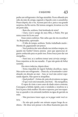 O SEQUESTRO 43
pediu um refrigerante e foi logo atendido. Ficou olhando pro
rabo da mãe do amigo, sugando o líquido com o canudinho.
Pouco depois, ela o viu. Acenou para ela e, para a sua grande
surpresa, ela lhe sorriu. Ele tomou coragem, levantou-se e foi
até perto dela.
- Bom dia, senhora. Está lembrada de mim?
- Claro, você é amigo do meu filho, o Pedro. Por que
nunca mais foi lá em casa?
Enzo estava eufórico. Não sabia que ela iria reconhecê
-lo. Respondeu, apressado:
- É falta de tempo, senhora. Tenho trabalhado muito -
Mentiu ele, gaguejando um pouco.
- Você poderia dar uma olhada nas minhas roupas, en-
quanto me banho? Estava ansiosa para que aparecesse al-
guém conhecido para eu pedir isso. Estou louca para dar um
mergulho...
- Farei isso, se a senhora tomar uma cerveja comigo. -
Enzo espantou-se da sua ousadia - É que não gosto de beber
sozinho.
Ela esteve indecisa, depois disse:
- Estou impedida de ingerir bebidas alcoólicas, rapaz.
Mas aceito um refrigerante. - Disse ela, se levantando e cami-
nhando em direção ao mar. - Isso, se você não estiver espe-
rando alguém. Não quero te atrapalhar.
- Qual prefere? - Gritou ele, pois ela já entrava na água.
- O que você está tomando, está bom. - Ela mergulhou.
O rapaz de vinte e nove anos de idade estava contente.
Conseguiu a bebida rápido, com o vendedor, e resolveu-se a
levá-la para a bela mulher. Ela não o esperava, por isso espan-
tou-se quando o viu entrando também na água de garrafa na
mão.
- Não precisava trazer aqui, eu ia pegar onde você es-
tava.
- Eu não quis perder um minuto sequer longe da se-
nhora. - Ele disse sem pensar e ela olhou fixamente para ele.
 