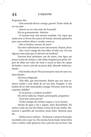 O SEQUESTRO44
Perguntou-lhe:
- Está tentando flertar comigo, garoto? Tenho idade de
ser tua mãe.
- Queria eu, ter uma mãe tão boazuda!
Ela riu gostosamente. Admitiu:
- O mundo hoje está mesmo mudado. Um rapaz que
ainda nem se livrou dos panos de bunda, dizendo galanteios
para uma senhora idosa e casada, como eu.
- Não se lembra, mesmo, de mim?
Ela esteve admirando-o por um instante. Depois, disse:
- Sim, você é amigo do meu filho. Já falei isso. Ou tem
alguma coisa mais que eu deveria me lembrar?
Estavam bem próximos, um do outro, com água um
pouco acima da cintura, e não tinha ninguém por perto. De-
pois de olhar em volta, ele tirou o cacete já duro do calção
de banho e tocou com ele na perna dela, dizendo maliciosa-
mente:
- Não lembra disso? Nós já transamos mais de uma vez,
dona Beatriz.
Ela ficou indignada:
- Mas olhe, que atrevimento. Repito que sou uma se-
nhora casada e com idade de ser tua mãe, frangote. E não
lembro de ter tido intimidades contigo. Portanto, trate de me
respeitar, fedelho!
- Se eu provar, a senhora acredita?
Ela esteve indecisa. Depois, preocupada, perguntou:
- Você tem como provar?
- Venha comigo até minhas roupas, e eu te mostro.
Saíram da água e ela o seguiu, meio desconfiada. Ele
meteu a mão em um dos bolsos e tirou de lá um celular. Ma-
nuseou o aparelho até encontrar umas fotos. Mostrou para
ela.
- Minha nossa senhora - Exclamou a morena boazuda,
incrédula com o que via. Ela mesma havia tirado várias fotos
com o celular, onde aparecia com o pau do cara na boca. Sua
 