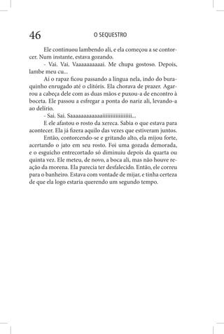 O SEQUESTRO46
Ele continuou lambendo ali, e ela começou a se contor-
cer. Num instante, estava gozando.
- Vai. Vai. Vaaaaaaaaaai. Me chupa gostoso. Depois,
lambe meu cu...
Aí o rapaz ficou passando a língua nela, indo do bura-
quinho enrugado até o clitóris. Ela chorava de prazer. Agar-
rou a cabeça dele com as duas mãos e puxou-a de encontro à
boceta. Ele passou a esfregar a ponta do nariz ali, levando-a
ao delírio.
- Sai. Sai. Saaaaaaaaaaaaiiiiiiiiiiiiiiiiii...
E ele afastou o rosto da xereca. Sabia o que estava para
acontecer. Ela já fizera aquilo das vezes que estiveram juntos.
Então, contorcendo-se e gritando alto, ela mijou forte,
acertando o jato em seu rosto. Foi uma gozada demorada,
e o esguicho entrecortado só diminuiu depois da quarta ou
quinta vez. Ele meteu, de novo, a boca ali, mas não houve re-
ação da morena. Ela parecia ter desfalecido. Então, ele correu
para o banheiro. Estava com vontade de mijar, e tinha certeza
de que ela logo estaria querendo um segundo tempo.
 