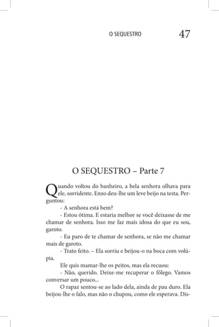 O SEQUESTRO 47
O SEQUESTRO – Parte 7
Quando voltou do banheiro, a bela senhora olhava para
ele, sorridente. Enzo deu-lhe um leve beijo na testa. Per-
guntou:
- A senhora está bem?
- Estou ótima. E estaria melhor se você deixasse de me
chamar de senhora. Isso me faz mais idosa do que eu sou,
garoto.
- Eu paro de te chamar de senhora, se não me chamar
mais de garoto.
- Trato feito. – Ela sorriu e beijou-o na boca com volú-
pia.
Ele quis mamar-lhe os peitos, mas ela recuou:
- Não, querido. Deixe-me recuperar o fôlego. Vamos
conversar um pouco...
O rapaz sentou-se ao lado dela, ainda de pau duro. Ela
beijou-lhe o falo, mas não o chupou, como ele esperava. Dis-
 