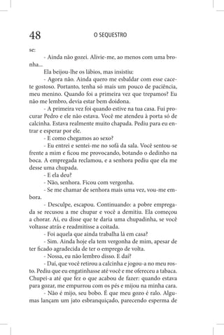 O SEQUESTRO48
se:
- Ainda não gozei. Alivie-me, ao menos com uma bro-
nha...
Ela beijou-lhe os lábios, mas insistiu:
- Agora não. Ainda quero me esbaldar com esse cace-
te gostoso. Portanto, tenha só mais um pouco de paciência,
meu menino. Quando foi a primeira vez que trepamos? Eu
não me lembro, devia estar bem doidona.
- A primeira vez foi quando estive na tua casa. Fui pro-
curar Pedro e ele não estava. Você me atendeu à porta só de
calcinha. Estava realmente muito chapada. Pediu para eu en-
trar e esperar por ele.
- E como chegamos ao sexo?
- Eu entrei e sentei-me no sofá da sala. Você sentou-se
frente a mim e ficou me provocando, botando o dedinho na
boca. A empregada reclamou, e a senhora pediu que ela me
desse uma chupada.
- E ela deu?
- Não, senhora. Ficou com vergonha.
- Se me chamar de senhora mais uma vez, vou-me em-
bora.
- Desculpe, escapou. Continuando: a pobre emprega-
da se recusou a me chupar e você a demitiu. Ela começou
a chorar. Aí, eu disse que te daria uma chupadinha, se você
voltasse atrás e readmitisse a coitada.
- Foi aquela que ainda trabalha lá em casa?
- Sim. Ainda hoje ela tem vergonha de mim, apesar de
ter ficado agradecida de ter o emprego de volta.
- Nossa, eu não lembro disso. E daí?
- Daí, que você retirou a calcinha e jogou-a no meu ros-
to. Pediu que eu engatinhasse até você e me ofereceu a tabaca.
Chupei-a até que fez o que acabou de fazer: quando estava
para gozar, me empurrou com os pés e mijou na minha cara.
- Não é mijo, seu bobo. É que meu gozo é ralo. Algu-
mas lançam um jato esbranquiçado, parecendo esperma de
 
