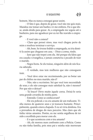 O SEQUESTRO 49
homem. Mas eu nunca consegui gozar assim.
- O fato é que, depois de gozar, você não me quis mais.
Mandou-me tomar um banho e ir-me embora. Fiz o que dis-
se, ainda doido para gozar. Aí, a empregada me seguiu até o
banheiro, para me agradecer por eu ter-lhe reavido o empre-
go.
- E você não a comeu?
- Claro que pensei nisso, mas você chegou perto de
mim e resolveu terminar o serviço.
- Ah, bom. Se tivesse fodido a empregada, eu iria demi-
ti-la assim que chegasse em casa. – Disse a coroa, rindo.
- Juro que não trepei com ela. Até porque ela falou que
era casada e evangélica, e jamais cometeria o pecado de trair
o marido.
- Negra besta. Se ela traísse, ninguém além de nós fica-
ria sabendo.
- É verdade, mas tem mulheres que não conseguem
trair.
- Você deve estar me recriminando, por eu botar um
par de chifres no meu marido, não é?
- Não, não a recrimino. Sei que você tem necessidade
de sexo, e ele não consegue mais satisfazê-la, não é mesmo?
Por que não o deixas?
- Tá louco? Devo muito àquele coroa. Deixá-lo seria
uma grande covardia de minha parte.
- Entendo. Como se conheceram?
- Ele era policial, e eu era amante de um traficante. Ti-
nha menos de quatorze anos e já transava bastante. Princi-
palmente, quando estava chapada. E eu só vivia doidona. Era
a provadora de drogas do meu parceiro. Mas claro que ele
tinha várias amantes. Porém, eu me sentia orgulhosa de ter
sido a escolhida para morar com ele.
- E o que aconteceu com o teu amante?
- Ah, ele morreu num confronto com a Polícia. Como
eu não tinha família, pois meu pai e minha mãe morreram
 