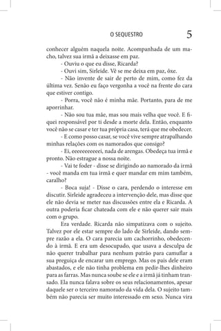 O SEQUESTRO 5
conhecer alguém naquela noite. Acompanhada de um ma-
cho, talvez sua irmã a deixasse em paz.
- Ouviu o que eu disse, Ricarda?
- Ouvi sim, Sirleide. Vê se me deixa em paz, ôxe.
- Não invente de sair de perto de mim, como fez da
última vez. Senão eu faço vergonha a você na frente do cara
que estiver contigo.
- Porra, você não é minha mãe. Portanto, para de me
aporrinhar.
- Não sou tua mãe, mas sou mais velha que você. E fi-
quei responsável por ti desde a morte dela. Então, enquanto
você não se casar e ter tua própria casa, terá que me obedecer.
- E como posso casar, se você vive sempre atrapalhando
minhas relações com os namorados que consigo?
- Ei, eeeeeeeeeeei, nada de arengas. Obedeça tua irmã e
pronto. Não estrague a nossa noite.
- Vai te foder - disse se dirigindo ao namorado da irmã
- você manda em tua irmã e quer mandar em mim também,
caralho?
- Boca suja! - Disse o cara, perdendo o interesse em
discutir. Sirleide agradeceu a intervenção dele, mas disse que
ele não devia se meter nas discussões entre ela e Ricarda. A
outra poderia ficar chateada com ele e não querer sair mais
com o grupo.
Era verdade. Ricarda não simpatizava com o sujeito.
Talvez por ele estar sempre do lado de Sirleide, dando sem-
pre razão a ela. O cara parecia um cachorrinho, obedecen-
do à irmã. E era um desocupado, que usava a desculpa de
não querer trabalhar para nenhum patrão para camuflar a
sua preguiça de encarar um emprego. Mas os pais dele eram
abastados, e ele não tinha problema em pedir-lhes dinheiro
para as farras. Mas nunca soube se ele e a irmã já tinham tran-
sado. Ela nunca falava sobre os seus relacionamentos, apesar
daquele ser o terceiro namorado da vida dela. O sujeito tam-
bém não parecia ser muito interessado em sexo. Nunca vira
 