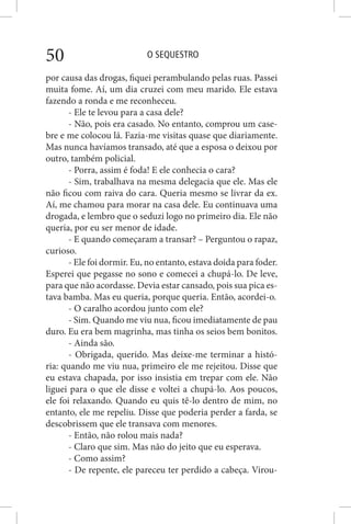 O SEQUESTRO50
por causa das drogas, fiquei perambulando pelas ruas. Passei
muita fome. Aí, um dia cruzei com meu marido. Ele estava
fazendo a ronda e me reconheceu.
- Ele te levou para a casa dele?
- Não, pois era casado. No entanto, comprou um case-
bre e me colocou lá. Fazia-me visitas quase que diariamente.
Mas nunca havíamos transado, até que a esposa o deixou por
outro, também policial.
- Porra, assim é foda! E ele conhecia o cara?
- Sim, trabalhava na mesma delegacia que ele. Mas ele
não ficou com raiva do cara. Queria mesmo se livrar da ex.
Aí, me chamou para morar na casa dele. Eu continuava uma
drogada, e lembro que o seduzi logo no primeiro dia. Ele não
queria, por eu ser menor de idade.
- E quando começaram a transar? – Perguntou o rapaz,
curioso.
- Ele foi dormir. Eu, no entanto, estava doida para foder.
Esperei que pegasse no sono e comecei a chupá-lo. De leve,
para que não acordasse. Devia estar cansado, pois sua pica es-
tava bamba. Mas eu queria, porque queria. Então, acordei-o.
- O caralho acordou junto com ele?
- Sim. Quando me viu nua, ficou imediatamente de pau
duro. Eu era bem magrinha, mas tinha os seios bem bonitos.
- Ainda são.
- Obrigada, querido. Mas deixe-me terminar a histó-
ria: quando me viu nua, primeiro ele me rejeitou. Disse que
eu estava chapada, por isso insistia em trepar com ele. Não
liguei para o que ele disse e voltei a chupá-lo. Aos poucos,
ele foi relaxando. Quando eu quis tê-lo dentro de mim, no
entanto, ele me repeliu. Disse que poderia perder a farda, se
descobrissem que ele transava com menores.
- Então, não rolou mais nada?
- Claro que sim. Mas não do jeito que eu esperava.
- Como assim?
- De repente, ele pareceu ter perdido a cabeça. Virou-
 