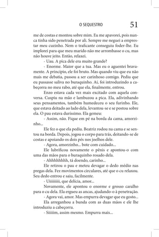 O SEQUESTRO 51
me de costas e montou sobre mim. Eu me apavorei, pois nun-
ca tinha sido penetrada por ali. Sempre me neguei a empres-
tar meu cuzinho. Nem o traficante conseguiu foder-lhe. Eu
implorei para que meu marido não me arrombasse o cu, mas
não houve jeito. Então, relaxei.
- Uau. A pica dele era muito grande?
- Enorme. Maior que a tua. Mas eu o aguentei brava-
mente. A princípio, ele foi bruto. Mas quando viu que eu não
mais me debatia, passou a ser carinhoso comigo. Pediu que
eu passasse saliva no buraquinho. Aí, foi introduzindo a ca-
beçorra no meu rabo, até que ela, finalmente, entrou.
Enzo estava cada vez mais excitado com aquela con-
versa. Cuspiu na mão e lambuzou a pica. Ela, adivinhando
seus pensamentos, também humedeceu o seu furinho. Ele,
que estava deitado ao lado dela, levantou-se e se postou sobre
ela. O pau estava duríssimo. Ela gemeu:
- Assim, não. Fique em pé na borda da cama, amorzi-
nho...
Ele fez o que ela pediu. Beatriz rodou na cama e se sen-
tou na borda. Depois, jogou o corpo para trás, deitando-se de
costas e apoiando os dois pés nos joelhos dele.
- Agora, amorzinho... bote com cuidado...
Ele lubrificou novamente o pênis e apontou-o com
uma das mãos para o buraquinho rosado dela.
- Ahhhhhhhh, tá doendo, carinho...
Ele retirou o pau e meteu devagar o dedo médio nas
pregas dela. Fez movimentos circulares, até que o cu relaxou.
Seu dedo entrou e saiu, facilmente.
- Uiiiiiiiii, que delícia, amor...
Novamente, ele apontou o enorme e grosso caralho
para o cu dela. Ela ergueu as ancas, ajudando-o à penetração.
- Agora vai, amor. Mas empurra devagar que eu gosto...
Ela arreganhou a bunda com as duas mãos e ele lhe
introduziu a cabeçorra.
- Siiiiim, assim mesmo. Empurra mais...
 