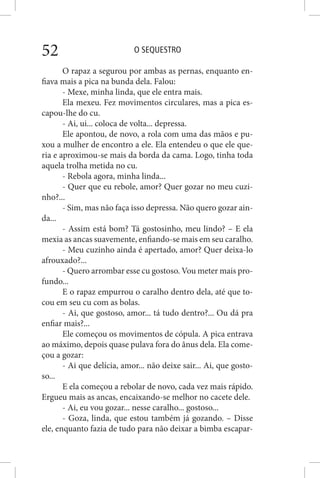 O SEQUESTRO52
O rapaz a segurou por ambas as pernas, enquanto en-
fiava mais a pica na bunda dela. Falou:
- Mexe, minha linda, que ele entra mais.
Ela mexeu. Fez movimentos circulares, mas a pica es-
capou-lhe do cu.
- Ai, ui... coloca de volta... depressa.
Ele apontou, de novo, a rola com uma das mãos e pu-
xou a mulher de encontro a ele. Ela entendeu o que ele que-
ria e aproximou-se mais da borda da cama. Logo, tinha toda
aquela trolha metida no cu.
- Rebola agora, minha linda...
- Quer que eu rebole, amor? Quer gozar no meu cuzi-
nho?...
- Sim, mas não faça isso depressa. Não quero gozar ain-
da...
- Assim está bom? Tá gostosinho, meu lindo? – E ela
mexia as ancas suavemente, enfiando-se mais em seu caralho.
- Meu cuzinho ainda é apertado, amor? Quer deixa-lo
afrouxado?...
- Quero arrombar esse cu gostoso. Vou meter mais pro-
fundo...
E o rapaz empurrou o caralho dentro dela, até que to-
cou em seu cu com as bolas.
- Ai, que gostoso, amor... tá tudo dentro?... Ou dá pra
enfiar mais?...
Ele começou os movimentos de cópula. A pica entrava
ao máximo, depois quase pulava fora do ânus dela. Ela come-
çou a gozar:
- Ai que delícia, amor... não deixe sair... Ai, que gosto-
so...
E ela começou a rebolar de novo, cada vez mais rápido.
Ergueu mais as ancas, encaixando-se melhor no cacete dele.
- Ai, eu vou gozar... nesse caralho... gostoso...
- Goza, linda, que estou também já gozando. – Disse
ele, enquanto fazia de tudo para não deixar a bimba escapar-
 