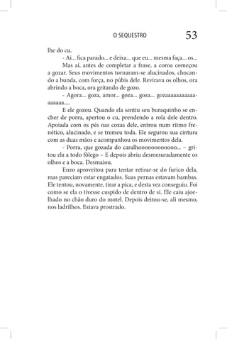 O SEQUESTRO 53
lhe do cu.
- Ai... fica parado... e deixa... que eu... mesma faça... os...
Mas aí, antes de completar a frase, a coroa começou
a gozar. Seus movimentos tornaram-se alucinados, chocan-
do a bunda, com força, no púbis dele. Revirava os olhos, ora
abrindo a boca, ora gritando de gozo.
- Agora... goza, amor... goza... goza... gozaaaaaaaaaaa-
aaaaaa....
E ele gozou. Quando ela sentiu seu buraquinho se en-
cher de porra, apertou o cu, prendendo a rola dele dentro.
Apoiada com os pés nas coxas dele, entrou num ritmo fre-
nético, alucinado, e se tremeu toda. Ele segurou sua cintura
com as duas mãos e acompanhou os movimentos dela.
- Porra, que gozada do caralhoooooooooooo... – gri-
tou ela a todo fôlego – E depois abriu desmesuradamente os
olhos e a boca. Desmaiou.
Enzo aproveitou para tentar retirar-se do furico dela,
mas pareciam estar engatados. Suas pernas estavam bambas.
Ele tentou, novamente, tirar a pica, e desta vez conseguiu. Foi
como se ela o tivesse cuspido de dentro de si. Ele caiu ajoe-
lhado no chão duro do motel. Depois deitou-se, ali mesmo,
nos ladrilhos. Estava prostrado.
 
