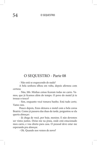O SEQUESTRO54
O SEQUESTRO - Parte 08
- Não está se esquecendo de nada?
A bela senhora olhou em volta, depois afirmou com
certeza:
- Não, Mô. Minhas coisas ficaram todas no carro. Va-
mos, que já ficamos além do tempo. O povo do motel já te
trouxe o troco?
- Sim, enquanto você tomava banho. Está tudo certo.
Vamo-nos.
Pouco depois, Enzo deixava o motel com a bela coroa
Beatriz. Como já passava das duas da tarde, perguntou se ela
queria almoçar:
- Já chega de você, por hoje, menino. E não devemos
ser vistos juntos. Deixe-me na praia, onde está estacionado
meu carro, e vou direto para casa. O pessoal deve estar me
esperando pra almoçar.
- Ok. Quando nos vemos de novo?
 