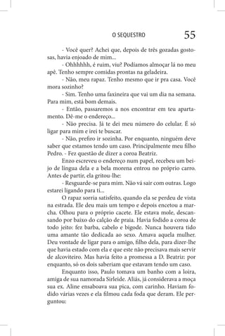 O SEQUESTRO 55
- Você quer? Achei que, depois de três gozadas gosto-
sas, havia enjoado de mim...
- Ohhhhhh, é ruim, viu? Podíamos almoçar lá no meu
apê. Tenho sempre comidas prontas na geladeira.
- Não, meu rapaz. Tenho mesmo que ir pra casa. Você
mora sozinho?
- Sim. Tenho uma faxineira que vai um dia na semana.
Para mim, está bom demais.
- Então, passaremos a nos encontrar em teu aparta-
mento. Dê-me o endereço...
- Não precisa. Já te dei meu número do celular. É só
ligar para mim e irei te buscar.
- Não, prefiro ir sozinha. Por enquanto, ninguém deve
saber que estamos tendo um caso. Principalmente meu filho
Pedro. - Fez questão de dizer a coroa Beatriz.
Enzo escreveu o endereço num papel, recebeu um bei-
jo de língua dela e a bela morena entrou no próprio carro.
Antes de partir, ela gritou-lhe:
- Resguarde-se para mim. Não vá sair com outras. Logo
estarei ligando para ti...
O rapaz sorria satisfeito, quando ela se perdeu de vista
na estrada. Ele deu mais um tempo e depois encetou a mar-
cha. Olhou para o próprio cacete. Ele estava mole, descan-
sando por baixo do calção de praia. Havia fodido a coroa de
todo jeito: fez barba, cabelo e bigode. Nunca houvera tido
uma amante tão dedicada ao sexo. Amava aquela mulher.
Deu vontade de ligar para o amigo, filho dela, para dizer-lhe
que havia estado com ela e que este não precisava mais servir
de alcoviteiro. Mas havia feito a promessa a D. Beatriz: por
enquanto, só os dois saberiam que estavam tendo um caso.
Enquanto isso, Paulo tomava um banho com a loira,
amiga de sua namorada Sirleide. Aliás, já considerava a moça
sua ex. Aline ensaboava sua pica, com carinho. Haviam fo-
dido várias vezes e ela filmou cada foda que deram. Ele per-
guntou:
 