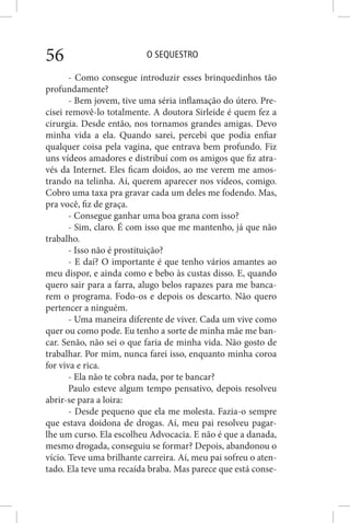 O SEQUESTRO56
- Como consegue introduzir esses brinquedinhos tão
profundamente?
- Bem jovem, tive uma séria inflamação do útero. Pre-
cisei removê-lo totalmente. A doutora Sirleide é quem fez a
cirurgia. Desde então, nos tornamos grandes amigas. Devo
minha vida a ela. Quando sarei, percebi que podia enfiar
qualquer coisa pela vagina, que entrava bem profundo. Fiz
uns vídeos amadores e distribuí com os amigos que fiz atra-
vés da Internet. Eles ficam doidos, ao me verem me amos-
trando na telinha. Aí, querem aparecer nos vídeos, comigo.
Cobro uma taxa pra gravar cada um deles me fodendo. Mas,
pra você, fiz de graça.
- Consegue ganhar uma boa grana com isso?
- Sim, claro. É com isso que me mantenho, já que não
trabalho.
- Isso não é prostituição?
- E daí? O importante é que tenho vários amantes ao
meu dispor, e ainda como e bebo às custas disso. E, quando
quero sair para a farra, alugo belos rapazes para me banca-
rem o programa. Fodo-os e depois os descarto. Não quero
pertencer a ninguém.
- Uma maneira diferente de viver. Cada um vive como
quer ou como pode. Eu tenho a sorte de minha mãe me ban-
car. Senão, não sei o que faria de minha vida. Não gosto de
trabalhar. Por mim, nunca farei isso, enquanto minha coroa
for viva e rica.
- Ela não te cobra nada, por te bancar?
Paulo esteve algum tempo pensativo, depois resolveu
abrir-se para a loira:
- Desde pequeno que ela me molesta. Fazia-o sempre
que estava doidona de drogas. Aí, meu pai resolveu pagar-
lhe um curso. Ela escolheu Advocacia. E não é que a danada,
mesmo drogada, conseguiu se formar? Depois, abandonou o
vício. Teve uma brilhante carreira. Aí, meu pai sofreu o aten-
tado. Ela teve uma recaída braba. Mas parece que está conse-
 