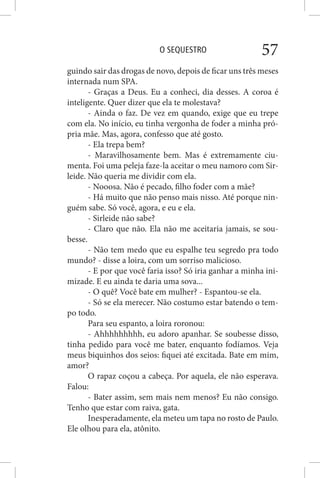 O SEQUESTRO 57
guindo sair das drogas de novo, depois de ficar uns três meses
internada num SPA.
- Graças a Deus. Eu a conheci, dia desses. A coroa é
inteligente. Quer dizer que ela te molestava?
- Ainda o faz. De vez em quando, exige que eu trepe
com ela. No início, eu tinha vergonha de foder a minha pró-
pria mãe. Mas, agora, confesso que até gosto.
- Ela trepa bem?
- Maravilhosamente bem. Mas é extremamente ciu-
menta. Foi uma peleja faze-la aceitar o meu namoro com Sir-
leide. Não queria me dividir com ela.
- Nooosa. Não é pecado, filho foder com a mãe?
- Há muito que não penso mais nisso. Até porque nin-
guém sabe. Só você, agora, e eu e ela.
- Sirleide não sabe?
- Claro que não. Ela não me aceitaria jamais, se sou-
besse.
- Não tem medo que eu espalhe teu segredo pra todo
mundo? - disse a loira, com um sorriso malicioso.
- E por que você faria isso? Só iria ganhar a minha ini-
mizade. E eu ainda te daria uma sova...
- O quê? Você bate em mulher? - Espantou-se ela.
- Só se ela merecer. Não costumo estar batendo o tem-
po todo.
Para seu espanto, a loira roronou:
- Ahhhhhhhhh, eu adoro apanhar. Se soubesse disso,
tinha pedido para você me bater, enquanto fodíamos. Veja
meus biquinhos dos seios: fiquei até excitada. Bate em mim,
amor?
O rapaz coçou a cabeça. Por aquela, ele não esperava.
Falou:
- Bater assim, sem mais nem menos? Eu não consigo.
Tenho que estar com raiva, gata.
Inesperadamente, ela meteu um tapa no rosto de Paulo.
Ele olhou para ela, atônito.
 