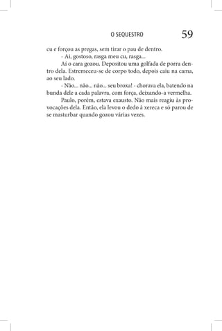 O SEQUESTRO 59
cu e forçou as pregas, sem tirar o pau de dentro.
- Ai, gostoso, rasga meu cu, rasga...
Aí o cara gozou. Depositou uma golfada de porra den-
tro dela. Estremeceu-se de corpo todo, depois caiu na cama,
ao seu lado.
- Não... não... não... seu broxa! - chorava ela, batendo na
bunda dele a cada palavra, com força, deixando-a vermelha.
Paulo, porém, estava exausto. Não mais reagiu às pro-
vocações dela. Então, ela levou o dedo à xereca e só parou de
se masturbar quando gozou várias vezes.
 
