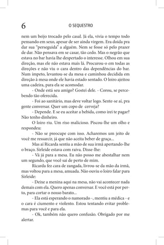 O SEQUESTRO6
nem um beijo trocado pelo casal. Já ela, vivia o tempo todo
pensando em sexo, apesar de ser ainda virgem. Era doida pra
dar sua “perseguida” a alguém. Nem se fosse só pelo prazer
de dar. Não pensava em se casar, tão cedo. Mas o negrão que
estava no bar havia lhe despertado o interesse. Olhou em sua
direção, mas ele não estava mais lá. Procurou-o em todas as
direções e não viu o cara dentro das dependências do bar.
Num ímpeto, levantou-se da mesa e caminhou decidida em
direção à mesa onde ele havia estado sentado. O loiro ajeitou
uma cadeira, para ela se acomodar.
- Onde está seu amigo? Gostei dele. - Corou, se perce-
bendo tão oferecida.
- Foi ao sanitário, mas deve voltar logo. Sente-se aí, pra
gente conversar. Quer um copo de cerveja?
- Depende. E se eu aceitar a bebida, como irei te pagar?
Não tenho dinheiro.
O loiro riu. Um riso malicioso. Piscou-lhe um olho e
respondeu:
- Não se preocupe com isso. Acharemos um jeito de
você me ressarcir, já que não aceita beber de graça...
Mas aí Ricarda sentiu a mão de sua irmã apertando-lhe
o braço. Sirleide estava com raiva. Disse-lhe:
- Vá já para a mesa. Eu não posso me abestalhar nem
um segundo, que você sai de perto de mim.
Ricarda fez cara de zangada, livrou-se da mão da irmã,
mas voltou para a mesa, amuada. Não ouviu o loiro falar para
Sirleide:
- Deixe a menina aqui na mesa, não vai acontecer nada
demais com ela. Quero apenas conversar. E você está por per-
to, para cortar o nosso barato...
- Ela está esperando o namorado -, mentiu a médica - e
o cara é ciumento e violento. Estou tentando evitar proble-
mas para você e para ela.
- Ok, também não quero confusão. Obrigado por me
alertar.
 