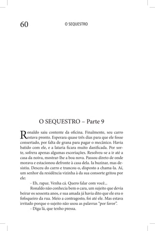 O SEQUESTRO60
O SEQUESTRO – Parte 9
Ronaldo saiu contente da oficina. Finalmente, seu carro
estava pronto. Esperara quase três dias para que ele fosse
consertado, por falta de grana para pagar o mecânico. Havia
batido com ele, e a lataria ficara muito danificada. Por sor-
te, sofrera apenas algumas escoriações. Resolveu-se a ir até a
casa da noiva, mostrar-lhe a boa nova. Passou direto de onde
morava e estacionou defronte à casa dela. Ia buzinar, mas de-
sistiu. Desceu do carro e trancou-o, disposto a chama-la. Aí,
um senhor da residência vizinha à da sua consorte gritou por
ele:
- Eh, rapaz. Venha cá. Quero falar com você...
Ronaldo não conhecia bem o cara, um sujeito que devia
beirar os sessenta anos, e sua amada já havia dito que ele era o
fofoqueiro da rua. Meio a contragosto, foi até ele. Mas estava
irritado porque o sujeito não usou as palavras “por favor”.
- Diga lá, que tenho pressa.
 