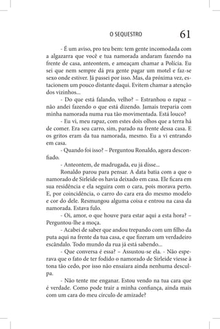 O SEQUESTRO 61
- É um aviso, pro teu bem: tem gente incomodada com
a algazarra que você e tua namorada andaram fazendo na
frente de casa, anteontem, e ameaçam chamar a Polícia. Eu
sei que nem sempre dá pra gente pagar um motel e faz-se
sexo onde estiver. Já passei por isso. Mas, da próxima vez, es-
tacionem um pouco distante daqui. Evitem chamar a atenção
dos vizinhos...
- Do que está falando, velho? – Estranhou o rapaz –
não andei fazendo o que está dizendo. Jamais treparia com
minha namorada numa rua tão movimentada. Está louco?
- Eu vi, meu rapaz, com estes dois olhos que a terra há
de comer. Era seu carro, sim, parado na frente dessa casa. E
os gritos eram da tua namorada, mesmo. Eu a vi entrando
em casa.
- Quando foi isso? – Perguntou Ronaldo, agora descon-
fiado.
- Anteontem, de madrugada, eu já disse...
Ronaldo parou para pensar. A data batia com a que o
namorado de Sirleide os havia deixado em casa. Ele ficara em
sua residência e ela seguira com o cara, pois morava perto.
E, por coincidência, o carro do cara era do mesmo modelo
e cor do dele. Resmungou alguma coisa e entrou na casa da
namorada. Estava fulo.
- Oi, amor, o que houve para estar aqui a esta hora? –
Perguntou-lhe a moça.
- Acabei de saber que andou trepando com um filho da
puta aqui na frente da tua casa, e que fizeram um verdadeiro
escândalo. Todo mundo da rua já está sabendo...
- Que conversa é essa? – Assustou-se ela. - Não espe-
rava que o fato de ter fodido o namorado de Sirleide viesse à
tona tão cedo, por isso não ensaiara ainda nenhuma descul-
pa.
- Não tente me enganar. Estou vendo na tua cara que
é verdade. Como pode trair a minha confiança, ainda mais
com um cara do meu círculo de amizade?
 