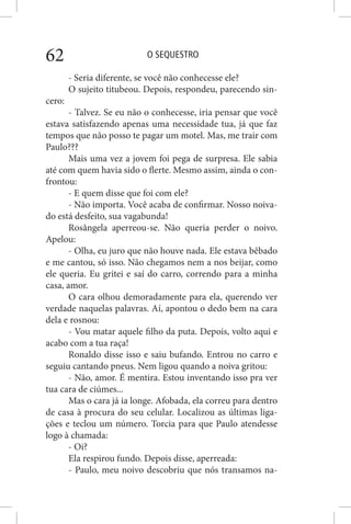 O SEQUESTRO62
- Seria diferente, se você não conhecesse ele?
O sujeito titubeou. Depois, respondeu, parecendo sin-
cero:
- Talvez. Se eu não o conhecesse, iria pensar que você
estava satisfazendo apenas uma necessidade tua, já que faz
tempos que não posso te pagar um motel. Mas, me trair com
Paulo???
Mais uma vez a jovem foi pega de surpresa. Ele sabia
até com quem havia sido o flerte. Mesmo assim, ainda o con-
frontou:
- E quem disse que foi com ele?
- Não importa. Você acaba de confirmar. Nosso noiva-
do está desfeito, sua vagabunda!
Rosângela aperreou-se. Não queria perder o noivo.
Apelou:
- Olha, eu juro que não houve nada. Ele estava bêbado
e me cantou, só isso. Não chegamos nem a nos beijar, como
ele queria. Eu gritei e saí do carro, correndo para a minha
casa, amor.
O cara olhou demoradamente para ela, querendo ver
verdade naquelas palavras. Aí, apontou o dedo bem na cara
dela e rosnou:
- Vou matar aquele filho da puta. Depois, volto aqui e
acabo com a tua raça!
Ronaldo disse isso e saiu bufando. Entrou no carro e
seguiu cantando pneus. Nem ligou quando a noiva gritou:
- Não, amor. É mentira. Estou inventando isso pra ver
tua cara de ciúmes...
Mas o cara já ia longe. Afobada, ela correu para dentro
de casa à procura do seu celular. Localizou as últimas liga-
ções e teclou um número. Torcia para que Paulo atendesse
logo à chamada:
- Oi?
Ela respirou fundo. Depois disse, aperreada:
- Paulo, meu noivo descobriu que nós transamos na-
 