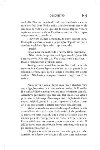 O SEQUESTRO 63
quele dia. Tive que mentir, dizendo que você havia me can-
tado e eu fugi de ti. Tenha muito cuidado e esteja atento: ele
saiu fulo da vida e disse que iria te matar. Depois, voltava
aqui e me matava também. Está tão furioso que é bem capaz
de fazer mesmo o que disse...
Houve um silêncio demorado, do outro lado da linha.
Rosângela escutava apenas a respiração ofegante de quem
atendera o telefone. Quis saber, já preocupada:
- Paulo?
Então, uma voz conhecida e raivosa falou, finalmente:
- Não, catraia. Na pressa, você ligou errado. Quem fala
é teu ex-noivo. Não saia daí. Vou acabar com a tua raça. –
Disse o cara, fazendo a volta no carro.
Rosângela estava sozinha em casa. Sua irmã e seus pais
estavam fora. Correu depressa a fechar todas as portas da re-
sidência. Depois, ligou para a Polícia e inventou um drama
qualquer. Não havia tempo para conversas. Logo o noivo es-
taria ali.
Paulo ouviu o celular tocar, mas não o atendeu. Vira
que a ligação pertencia à namorada, ou noiva, de Ronaldo.
Já a tinha fodido e não interessava mais continuar com ela.
Acreditava que mulher que trai um, trai todos. Não valia a
pena, nem os futuros problemas que essa relação traria. Con-
tinuou dirigindo, rumo à sua casa. Já passava das duas da tar-
de, e sua mãe decerto o estaria esperando para almoçar.
Vinha pensando na loira safada, a qual acabara de sair
da residência dela. Achara incrível a última foda que deram.
A garota era mais louca do que a irmã de Sirleide. Não era
mulher para ele. Não pensava em voltar a trepar com ela.
Estava satisfeito e, ao mesmo tempo, assustado com ela. O
celular tocou mais uma vez, de forma insistente, e ele não se
preocupou em atende-lo.
Chegou em casa no mesmo instante que sua mãe.
Apressou-se a descer do carro, mas ela parecia ter muita pres-
 