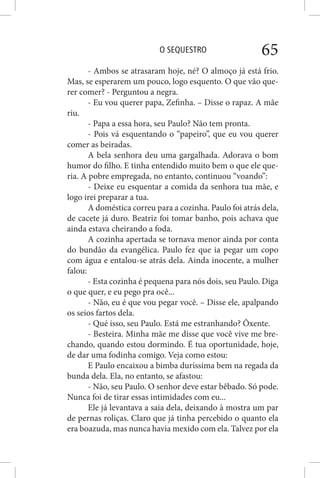 O SEQUESTRO 65
- Ambos se atrasaram hoje, né? O almoço já está frio.
Mas, se esperarem um pouco, logo esquento. O que vão que-
rer comer? - Perguntou a negra.
- Eu vou querer papa, Zefinha. – Disse o rapaz. A mãe
riu.
- Papa a essa hora, seu Paulo? Não tem pronta.
- Pois vá esquentando o “papeiro”, que eu vou querer
comer as beiradas.
A bela senhora deu uma gargalhada. Adorava o bom
humor do filho. E tinha entendido muito bem o que ele que-
ria. A pobre empregada, no entanto, continuou “voando”:
- Deixe eu esquentar a comida da senhora tua mãe, e
logo irei preparar a tua.
A doméstica correu para a cozinha. Paulo foi atrás dela,
de cacete já duro. Beatriz foi tomar banho, pois achava que
ainda estava cheirando a foda.
A cozinha apertada se tornava menor ainda por conta
do bundão da evangélica. Paulo fez que ia pegar um copo
com água e entalou-se atrás dela. Ainda inocente, a mulher
falou:
- Esta cozinha é pequena para nós dois, seu Paulo. Diga
o que quer, e eu pego pra ocê...
- Não, eu é que vou pegar você. – Disse ele, apalpando
os seios fartos dela.
- Qué isso, seu Paulo. Está me estranhando? Ôxente.
- Besteira. Minha mãe me disse que você vive me bre-
chando, quando estou dormindo. É tua oportunidade, hoje,
de dar uma fodinha comigo. Veja como estou:
E Paulo encaixou a bimba duríssima bem na regada da
bunda dela. Ela, no entanto, se afastou:
- Não, seu Paulo. O senhor deve estar bêbado. Só pode.
Nunca foi de tirar essas intimidades com eu...
Ele já levantava a saia dela, deixando à mostra um par
de pernas roliças. Claro que já tinha percebido o quanto ela
era boazuda, mas nunca havia mexido com ela. Talvez por ela
 