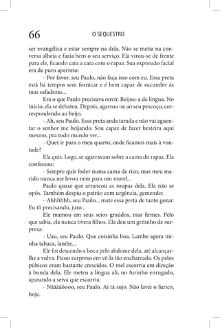 O SEQUESTRO66
ser evangélica e estar sempre na dela. Não se metia na con-
versa alheia e fazia bem o seu serviço. Ela virou-se de frente
para ele, ficando cara a cara com o rapaz. Sua expressão facial
era de puro aperreio:
- Por favor, seu Paulo, não faça isso com eu. Essa preta
está há tempos sem fornicar e é bem capaz de sucumbir às
tuas safadezas...
Era o que Paulo precisava ouvir. Beijou-a de língua. No
início, ela se debateu. Depois, agarrou-se ao seu pescoço, cor-
respondendo ao beijo.
- Ah, seu Paulo. Essa preta anda tarada e não vai aguen-
tar o senhor me beijando. Sou capaz de fazer besteira aqui
mesmo, pra todo mundo ver...
- Quer ir para o meu quarto, onde ficamos mais à von-
tade?
Ela quis. Logo, se agarravam sobre a cama do rapaz. Ela
confessou:
- Sempre quis foder numa cama de rico, mas meu ma-
rido nunca me levou nem para um motel...
Paulo quase que arrancou as roupas dela. Ela não se
opôs. Também despiu o patrão com urgência, gemendo:
- Ahhhhhh, seu Paulo... mate essa preta de tanto gozar.
Eu tô precisando, juro...
Ele mamou em seus seios graúdos, mas firmes. Pelo
que sabia, ela nunca tivera filhos. Ela deu um gritinho de sur-
presa:
- Uau, seu Paulo. Que coisinha boa. Lambe agora mi-
nha tabaca, lambe...
Ele foi descendo a boca pelo abdome dela, até alcançar-
lhe a vulva. Ficou surpreso em vê-la tão encharcada. Os pelos
púbicos eram bastante crescidos. O mel escorria em direção
à bunda dela. Ele meteu a língua ali, no furinho enrugado,
aparando a seiva que escorria.
- Nããããôooo, seu Paulo. Aí tá sujo. Não lavei o furico,
hoje.
 