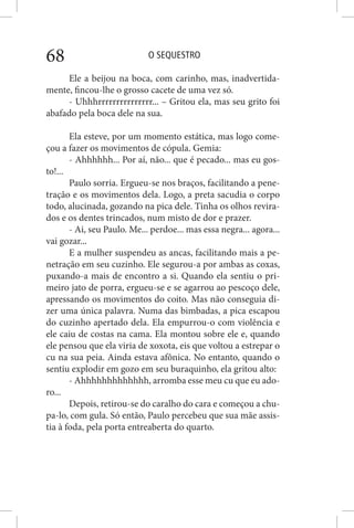 O SEQUESTRO68
Ele a beijou na boca, com carinho, mas, inadvertida-
mente, fincou-lhe o grosso cacete de uma vez só.
- Uhhhrrrrrrrrrrrrrrr... – Gritou ela, mas seu grito foi
abafado pela boca dele na sua.
Ela esteve, por um momento estática, mas logo come-
çou a fazer os movimentos de cópula. Gemia:
- Ahhhhhh... Por aí, não... que é pecado... mas eu gos-
to!...
Paulo sorria. Ergueu-se nos braços, facilitando a pene-
tração e os movimentos dela. Logo, a preta sacudia o corpo
todo, alucinada, gozando na pica dele. Tinha os olhos revira-
dos e os dentes trincados, num misto de dor e prazer.
- Ai, seu Paulo. Me... perdoe... mas essa negra... agora...
vai gozar...
E a mulher suspendeu as ancas, facilitando mais a pe-
netração em seu cuzinho. Ele segurou-a por ambas as coxas,
puxando-a mais de encontro a si. Quando ela sentiu o pri-
meiro jato de porra, ergueu-se e se agarrou ao pescoço dele,
apressando os movimentos do coito. Mas não conseguia di-
zer uma única palavra. Numa das bimbadas, a pica escapou
do cuzinho apertado dela. Ela empurrou-o com violência e
ele caiu de costas na cama. Ela montou sobre ele e, quando
ele pensou que ela viria de xoxota, eis que voltou a estrepar o
cu na sua peia. Ainda estava afônica. No entanto, quando o
sentiu explodir em gozo em seu buraquinho, ela gritou alto:
- Ahhhhhhhhhhhhh, arromba esse meu cu que eu ado-
ro...
Depois, retirou-se do caralho do cara e começou a chu-
pa-lo, com gula. Só então, Paulo percebeu que sua mãe assis-
tia à foda, pela porta entreaberta do quarto.
 