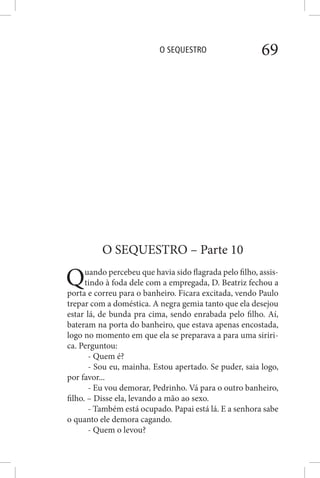 O SEQUESTRO 69
O SEQUESTRO – Parte 10
Quando percebeu que havia sido flagrada pelo filho, assis-
tindo à foda dele com a empregada, D. Beatriz fechou a
porta e correu para o banheiro. Ficara excitada, vendo Paulo
trepar com a doméstica. A negra gemia tanto que ela desejou
estar lá, de bunda pra cima, sendo enrabada pelo filho. Aí,
bateram na porta do banheiro, que estava apenas encostada,
logo no momento em que ela se preparava a para uma siriri-
ca. Perguntou:
- Quem é?
- Sou eu, mainha. Estou apertado. Se puder, saia logo,
por favor...
- Eu vou demorar, Pedrinho. Vá para o outro banheiro,
filho. – Disse ela, levando a mão ao sexo.
- Também está ocupado. Papai está lá. E a senhora sabe
o quanto ele demora cagando.
- Quem o levou?
 