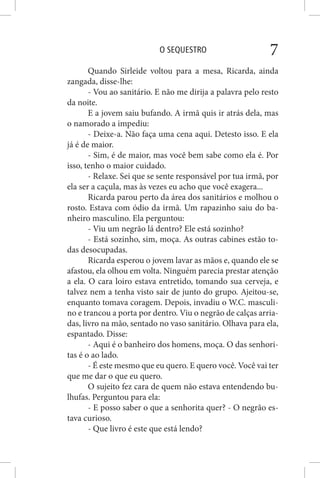 O SEQUESTRO 7
Quando Sirleide voltou para a mesa, Ricarda, ainda
zangada, disse-lhe:
- Vou ao sanitário. E não me dirija a palavra pelo resto
da noite.
E a jovem saiu bufando. A irmã quis ir atrás dela, mas
o namorado a impediu:
- Deixe-a. Não faça uma cena aqui. Detesto isso. E ela
já é de maior.
- Sim, é de maior, mas você bem sabe como ela é. Por
isso, tenho o maior cuidado.
- Relaxe. Sei que se sente responsável por tua irmã, por
ela ser a caçula, mas às vezes eu acho que você exagera...
Ricarda parou perto da área dos sanitários e molhou o
rosto. Estava com ódio da irmã. Um rapazinho saiu do ba-
nheiro masculino. Ela perguntou:
- Viu um negrão lá dentro? Ele está sozinho?
- Está sozinho, sim, moça. As outras cabines estão to-
das desocupadas.
Ricarda esperou o jovem lavar as mãos e, quando ele se
afastou, ela olhou em volta. Ninguém parecia prestar atenção
a ela. O cara loiro estava entretido, tomando sua cerveja, e
talvez nem a tenha visto sair de junto do grupo. Ajeitou-se,
enquanto tomava coragem. Depois, invadiu o W.C. masculi-
no e trancou a porta por dentro. Viu o negrão de calças arria-
das, livro na mão, sentado no vaso sanitário. Olhava para ela,
espantado. Disse:
- Aqui é o banheiro dos homens, moça. O das senhori-
tas é o ao lado.
- É este mesmo que eu quero. E quero você. Você vai ter
que me dar o que eu quero.
O sujeito fez cara de quem não estava entendendo bu-
lhufas. Perguntou para ela:
- E posso saber o que a senhorita quer? - O negrão es-
tava curioso.
- Que livro é este que está lendo?
 