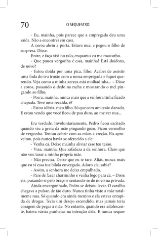 O SEQUESTRO70
- Eu, mainha, pois parece que a empregada deu uma
saída. Não a encontrei em casa.
A coroa abriu a porta. Estava nua, e pegou o filho de
surpresa. Disse:
Entre, e faça xixi no ralo, enquanto eu me masturbo.
- Que pouca vergonha é essa, mainha? Está doidona,
de novo?
- Estou doida por uma pica, filho. Acabei de assistir
uma foda do teu irmão com a nossa empregada e fiquei que-
rendo. Veja como a minha xereca está molhadinha... – Disse
a coroa, passando o dedo na racha e mostrando o mel pin-
gando ao filho.
- Porra, mainha, nunca mais que a senhora tinha ficado
chapada. Teve uma recaída, é?
- Estou sóbria, meu filho. Só que com um tesão danado.
E estou vendo que você ficou de pau duro, ao me ver nua...
Era verdade. Involuntariamente, Pedro ficou excitado
quando viu a greta da mãe pingando gozo. Ficou vermelho
de vergonha. Tentou cobrir com as mãos a ereção. Ela apro-
veitou, pois nunca havia se oferecido a ele:
- Venha cá. Deixe mainha aliviar esse teu tesão.
- Vixe, mainha. Que safadeza a da senhora. Claro que
não vou tarar a minha própria mãe.
- Não precisa. Deixe que eu te tare. Aliás, nunca mais
que eu vi essa tua bilola envergada. Adoro ela, sabia?
- Assim, a senhora me deixa empulhado.
- Pare de fazer charminho e venha logo para cá. – Disse
ela, puxando-o pelo braço e sentando-se de novo na privada.
Ainda envergonhado, Pedro se deixou levar. O caralho
chegava a pulsar, de tão duro. Nunca tinha visto a mãe total-
mente nua. Só quando era ainda menino e ela estava entupi-
da de drogas. Tecia um desejo escondido, mas jamais teria
coragem de pegar a mãe. No entanto, quando era adolescen-
te, batera várias punhetas na intenção dela. E nunca sequer
 