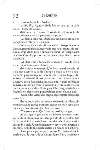 O SEQUESTRO72
a um, todos os dedos da mão direita.
- Aiiiiii, filho. Agora, enfia de dois em dois, um de cada
mão... – Disse ela, arfando.
Mais uma vez, o rapaz foi obediente. Quando, final-
mente, chegou a vez dos polegares, ela pediu:
- Aiiiiiiiiiiii, amoreco. Dilata esse cu guloso, até que dê
para passar a cabeça de uma pica...
Outra vez ele atendeu-lhe ao pedido. Arreganhou o cu
da mãe, encostando a cabeçorra da pica na abertura. Ela aju-
dou-o, empinando mais a bunda e forçando as nádegas com
as mãos. Quando apontou bem o cacete, ele enfiou-o no cu
da rabuda.
- Ahhhhhhhhhhhh, safado. Eu devia ter pedido isso a
mais tempo. Agora soca ela toda, vai.
Mas ele estava em má posição. Reclamou disso a ela. Aí
a mulher ajoelhou-se sobre o tampo e empinou bem a bun-
da. Pedro passou cuspe no pau e tentou de novo. Logo, esta-
va com ele todo enfiado no cu da mãe. Pouco depois, a pica
deslizava como faca quente na manteiga. A peia envergada
causava um enorme prazer à coroa. Ela gemia baixinho, sem
querer causar escândalo. Sabia que o filho não gostaria de ser
flagrado em pleno coito, principalmente com ela, sua mãe.
- Goza, filho. Antes que chegue alguém para atrapalhar
nossa foda...
Ele segurou-a pelas ancas e apressou o ritmo. Ela espal-
mou as mãos na parede e também ajudou no coito, rebolando
ou se enfiando mais na pica. Aí o cara gemeu:
- Vou gozar, mãe. Que Deus me perdoe, vou goz...
Ela começou a gemer alto e a rebolar com mais ênfa-
se, também piscando o cuzinho, prendendo o caralho dele
dentro de si. Em seguida, levou uma das mãos à xereca, fric-
cionando o grelo. Quando sentiu o primeiro jato de porra no
cu, mijou-se toda, molhando o chão e a parede do banheiro.
- Puta que me pariu, que cu gostoso!!! – Arfou ele, reti-
rando o pau de dentro do anel da madame. Tinha depositado
 