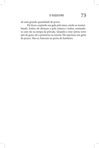 O SEQUESTRO 73
ali uma grande quantidade de porra.
Ela ficou cuspindo sua gala pelo ânus, ainda se mastur-
bando. Então, ele abraçou-a pela cintura e rodou, sentando-
se com ela na tampa da privada. Quando a mãe ejetou novo
jato de gozo, ele a penetrou na xoxota. Ela reprimiu um grito
de prazer. Mas aí, bateram na porta do banheiro.
 