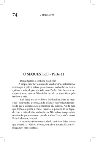 O SEQUESTRO74
O SEQUESTRO - Parte 11
- Dona Beatriz, a senhora está bem?
A empregada havia escutado uns barulhos estranhos, e
achou que a patroa estava passando mal no banheiro. Ainda
ajeitava a saia, depois da foda com Paulo. Este ficara se re-
cuperando no quarto. Não tinha ouvido os sons feitos pelo
irmão e a mãe.
- Eu? Estou ma-ra-vi-lhosa, minha filha. Nem se preo-
cupe - respondeu a coroa, ainda arfando. Pedro ficou temero-
so de que a doméstica se demorasse ali, curiosa. Ainda bem
que fechara a porta à chave. Senão, ela poderia tê-lo flagra-
do com a mãe, dentro do banheiro. Não estava arrependido,
mas temia que soubessem que ele andava “traçando” a coroa.
Principalmente, seu pai.
- Aproveite e tire meu marido do sanitário. Já faz tempo
que ele está lá. - Gritou a coroa, sem abrir a porta. Estava res-
folegando, mas satisfeita.
 