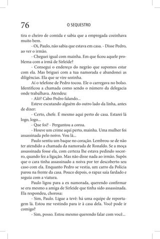 O SEQUESTRO76
tira o cheiro de comida e sabia que a empregada cozinhava
muito bem.
- Oi, Paulo, não sabia que estava em casa. - Disse Pedro,
ao ver o irmão.
- Cheguei igual com mainha. Em que ficou aquele pro-
blema com a irmã de Sirleide?
- Consegui o endereço do negrão que supomos estar
com ela. Mas briguei com a tua namorada e abandonei as
diligências. Ela que se vire sozinha.
Aí o telefone de Pedro tocou. Ele o carregava no bolso.
Identificou a chamada como sendo o número da delegacia
onde trabalhava. Atendeu:
- Alô? Cabo Pedro falando...
Esteve escutando alguém do outro lado da linha, antes
de dizer:
- Certo, chefe. É mesmo aqui perto de casa. Estarei lá
logo, logo...
- Que foi? - Perguntou a coroa.
- Houve um crime aqui perto, mainha. Uma mulher foi
assassinada pelo noivo. Vou lá...
Paulo sentiu um baque no coração. Lembrou-se de não
ter atendido a chamada da namorada de Ronaldo. Se a moça
assassinada fosse ela, com certeza lhe estava pedindo socor-
ro, quando fez a ligação. Mas não disse nada ao irmão. Supôs
que o cara tinha assassinado a noiva por ter descoberto seu
caso com ela. Enquanto Pedro se vestia, um carro da Polícia
parou na frente da casa. Pouco depois, o rapaz saía fardado e
seguia com a viatura.
Paulo ligou para a ex namorada, querendo confirmar
se era mesmo a amiga de Sirleide que tinha sido assassinada.
Ela respondeu, chorosa:
- Sim, Paulo. Ligue a tevê: há uma equipe de reporta-
gem lá. Estou me vestindo para ir à casa dela. Você pode ir
comigo?
- Sim, posso. Estou mesmo querendo falar com você...
 