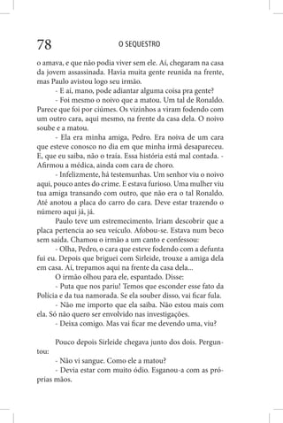 O SEQUESTRO78
o amava, e que não podia viver sem ele. Aí, chegaram na casa
da jovem assassinada. Havia muita gente reunida na frente,
mas Paulo avistou logo seu irmão.
- E aí, mano, pode adiantar alguma coisa pra gente?
- Foi mesmo o noivo que a matou. Um tal de Ronaldo.
Parece que foi por ciúmes. Os vizinhos a viram fodendo com
um outro cara, aqui mesmo, na frente da casa dela. O noivo
soube e a matou.
- Ela era minha amiga, Pedro. Era noiva de um cara
que esteve conosco no dia em que minha irmã desapareceu.
E, que eu saiba, não o traía. Essa história está mal contada. -
Afirmou a médica, ainda com cara de choro.
- Infelizmente, há testemunhas. Um senhor viu o noivo
aqui, pouco antes do crime. E estava furioso. Uma mulher viu
tua amiga transando com outro, que não era o tal Ronaldo.
Até anotou a placa do carro do cara. Deve estar trazendo o
número aqui já, já.
Paulo teve um estremecimento. Iriam descobrir que a
placa pertencia ao seu veículo. Afobou-se. Estava num beco
sem saída. Chamou o irmão a um canto e confessou:
- Olha, Pedro, o cara que esteve fodendo com a defunta
fui eu. Depois que briguei com Sirleide, trouxe a amiga dela
em casa. Aí, trepamos aqui na frente da casa dela...
O irmão olhou para ele, espantado. Disse:
- Puta que nos pariu! Temos que esconder esse fato da
Polícia e da tua namorada. Se ela souber disso, vai ficar fula.
- Não me importo que ela saiba. Não estou mais com
ela. Só não quero ser envolvido nas investigações.
- Deixa comigo. Mas vai ficar me devendo uma, viu?
Pouco depois Sirleide chegava junto dos dois. Pergun-
tou:
- Não vi sangue. Como ele a matou?
- Devia estar com muito ódio. Esganou-a com as pró-
prias mãos.
 