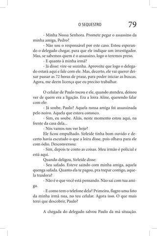 O SEQUESTRO 79
- Minha Nossa Senhora. Promete pegar o assassino da
minha amiga, Pedro?
- Não sou o responsável por este caso. Estou esperan-
do o delegado chegar, para que ele indique um investigador.
Mas, se sabemos quem é o assassino, logo o teremos preso.
- E quanto à minha irmã?
- Já disse: vire-se sozinha. Aproveite que logo o delega-
do estará aqui e fale com ele. Mas, decerto, ele vai querer dei-
xar passar as 72 horas de praxe, para poder iniciar as buscas.
Agora, me deem licença que eu preciso trabalhar.
O celular de Paulo tocou e ele, quando atendeu, deixou
ver de quem era a ligação. Era a loira Aline, querendo falar
com ele:
- Já soube, Paulo? Aquela nossa amiga foi assassinada
pelo noivo. Aquela que estava conosco.
- Sim, eu soube. Aliás, neste momento estou aqui, na
frente da casa dela...
- Nós vamos nos ver hoje?
Ele ficou empulhado. Sirleide tinha bom ouvido e de-
certo havia escutado o que a loira disse, pois olhava para ele
com ódio. Desconversou:
- Sim, depois te conto as coisas. Meu irmão é policial e
está aqui.
Quando deligou, Sirleide disse:
- Seu safado. Esteve saindo com minha amiga, aquela
quenga safada. Quanto ela te pagou, pra trepar contigo, aque-
la traidora?
- Não é o que você está pensando. Não saí com tua ami-
ga.
- E como tem o telefone dela? Primeiro, flagro uma foto
da minha irmã nua, no teu celular. Agora isso. O que mais
terei que descobrir, Paulo?
A chegada do delegado salvou Paulo da má situação.
 