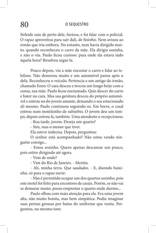 O SEQUESTRO80
Sirleide saiu de perto dele, furiosa, e foi falar com o policial.
O rapaz aproveitou para sair dali, de fininho. Nem avisou ao
irmão que iria embora. No entanto, nem havia dirigido mui-
to, quando reconheceu o carro da mãe. Ela dirigia sozinha,
e não o viu. Paulo ficou curioso: para onde ela estava indo
àquela hora? Resolveu segui-la.
Pouco depois, viu a mãe encostar o carro e falar ao te-
lefone. Não demorou muito e um automóvel parou após o
dela. Reconheceu o veículo. Pertencia a um amigo do irmão,
chamado Enzo. O cara desceu e trocou um longo beijo com a
coroa, sua mãe. Paulo ficou enciumado. Quis descer do carro
e bater no cara. Mas sua genitora desceu do próprio automó-
vel e entrou no do jovem amante, deixando o seu estacionado
ali mesmo. Paulo continuou seguindo-os. Em breve, o casal
entrou num motelzinho de subúrbio. O jovem deu um tem-
po, depois entrou lá, também. Uma atendente o recepcionou:
- Boa tarde, jovem. Deseja um quarto?
- Sim, mas o menor que tiver.
Ela esteve indecisa. Depois, perguntou:
O senhor está acompanhado? Não estou vendo nin-
guém consigo...
- Estou sozinho. Quero apenas descansar um pouco,
pois estive dirigindo até agora.
- Vem de onde?
- Vim do Rio de Janeiro. - Mentiu.
- Ah, minha terra. Que saudades. - E, dizendo baixi-
nho, só para o rapaz ouvir:
- Não é permitido ocupar um dos quartos sozinho, pois
este motel foi feito para encontros de casais. Porém, se não vai
se demorar muito, posso emprestar o quarto onde durmo...
Paulo olhou com mais atenção para ela. Era uma jovem
alta, não muito bonita, mas bem simpática. Podia imaginar
suas pernas grossas por baixo do uniforme que vestia. Per-
guntou, no mesmo tom:
 