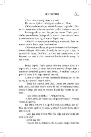 O SEQUESTRO 81
- E vai me cobrar quanto, por isso?
Ela sorriu. Ajeitou os longos cabelos. Aí, falou:
- Não te cobro nada, se a ruivinha aqui te agradar. - Dis-
se ela, passando a mão nos quadris, enaltecendo suas curvas.
Paulo agradeceu aos céus, pela sua sorte. Tinha pouco
dinheiro nos bolsos. Não perderia aquela chance de dar umas
e, ao mesmo tempo, vigiar a mãe. Topou logo.
- Mas vai ter que esperar eu largar, o que não deve de-
morar muito. Estou aqui desde ontem.
- Não tem problema, eu prometo estar acordado quan-
do você chegar. - Disse ele, olhando de soslaio para o livro de
entrada do motel. O último quarto a ser ocupado era o 19.
Decerto sua mãe estaria lá com o filho da puta do amigo de
seu irmão.
Pouco depois, Paulo estava todo nu, deitado na cama,
esperando a ruiva. Ela não demorou muito a chegar. Sem o
uniforme do motel, parecia mais bonita. A mulher trancou a
porta à chave e foi logo tirando a roupa.
Atirou-se sobre o jovem, mamando de imediato no seu
curto, mas grosso, cacete. Falou:
- Estou há tempos sem sexo. Doida pra chupar uma
rola. Aqui, trabalho muito. Nem dá pra ter namorado pois,
quando chego em casa, só durmo. É que fico morta de can-
saço...
- Você tem camisinhas? - Perguntou ele.
- Claro, amor. Já viu motel sem preservativos? Deve ter
várias, na gaveta.
Ele abriu o móvel e ela pediu uma camisinha a ele. Es-
tava querendo vesti-la no cara. Quando o cacete ficou duro,
ela elogiou:
- Uau, que pica grossa. Mas vou logo avisando que não
dou o cu, viu?
- E por que não?
- Porque dói. E porque acho nojento chupar um pau
 