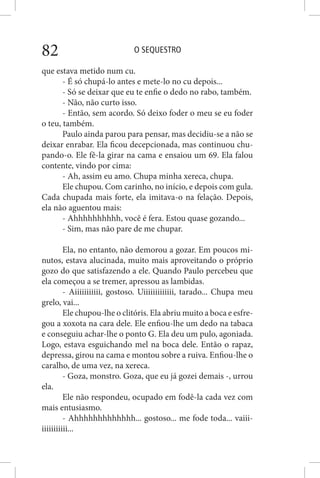 O SEQUESTRO82
que estava metido num cu.
- É só chupá-lo antes e mete-lo no cu depois...
- Só se deixar que eu te enfie o dedo no rabo, também.
- Não, não curto isso.
- Então, sem acordo. Só deixo foder o meu se eu foder
o teu, também.
Paulo ainda parou para pensar, mas decidiu-se a não se
deixar enrabar. Ela ficou decepcionada, mas continuou chu-
pando-o. Ele fê-la girar na cama e ensaiou um 69. Ela falou
contente, vindo por cima:
- Ah, assim eu amo. Chupa minha xereca, chupa.
Ele chupou. Com carinho, no início, e depois com gula.
Cada chupada mais forte, ela imitava-o na felação. Depois,
ela não aguentou mais:
- Ahhhhhhhhhh, você é fera. Estou quase gozando...
- Sim, mas não pare de me chupar.
Ela, no entanto, não demorou a gozar. Em poucos mi-
nutos, estava alucinada, muito mais aproveitando o próprio
gozo do que satisfazendo a ele. Quando Paulo percebeu que
ela começou a se tremer, apressou as lambidas.
- Aiiiiiiiiiii, gostoso. Uiiiiiiiiiiiii, tarado... Chupa meu
grelo, vai...
Ele chupou-lhe o clitóris. Ela abriu muito a boca e esfre-
gou a xoxota na cara dele. Ele enfiou-lhe um dedo na tabaca
e conseguiu achar-lhe o ponto G. Ela deu um pulo, agoniada.
Logo, estava esguichando mel na boca dele. Então o rapaz,
depressa, girou na cama e montou sobre a ruiva. Enfiou-lhe o
caralho, de uma vez, na xereca.
- Goza, monstro. Goza, que eu já gozei demais -, urrou
ela.
Ele não respondeu, ocupado em fodê-la cada vez com
mais entusiasmo.
- Ahhhhhhhhhhhhh... gostoso... me fode toda... vaiii-
iiiiiiiiiii...
 