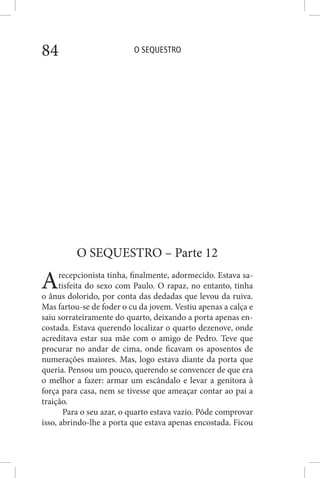 O SEQUESTRO84
O SEQUESTRO – Parte 12
Arecepcionista tinha, finalmente, adormecido. Estava sa-
tisfeita do sexo com Paulo. O rapaz, no entanto, tinha
o ânus dolorido, por conta das dedadas que levou da ruiva.
Mas fartou-se de foder o cu da jovem. Vestiu apenas a calça e
saiu sorrateiramente do quarto, deixando a porta apenas en-
costada. Estava querendo localizar o quarto dezenove, onde
acreditava estar sua mãe com o amigo de Pedro. Teve que
procurar no andar de cima, onde ficavam os aposentos de
numerações maiores. Mas, logo estava diante da porta que
queria. Pensou um pouco, querendo se convencer de que era
o melhor a fazer: armar um escândalo e levar a genitora à
força para casa, nem se tivesse que ameaçar contar ao pai a
traição.
Para o seu azar, o quarto estava vazio. Pôde comprovar
isso, abrindo-lhe a porta que estava apenas encostada. Ficou
 